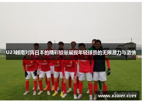 U23越南对阵日本的精彩较量展现年轻球员的无限潜力与激情