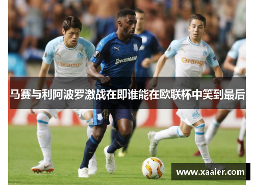 马赛与利阿波罗激战在即谁能在欧联杯中笑到最后